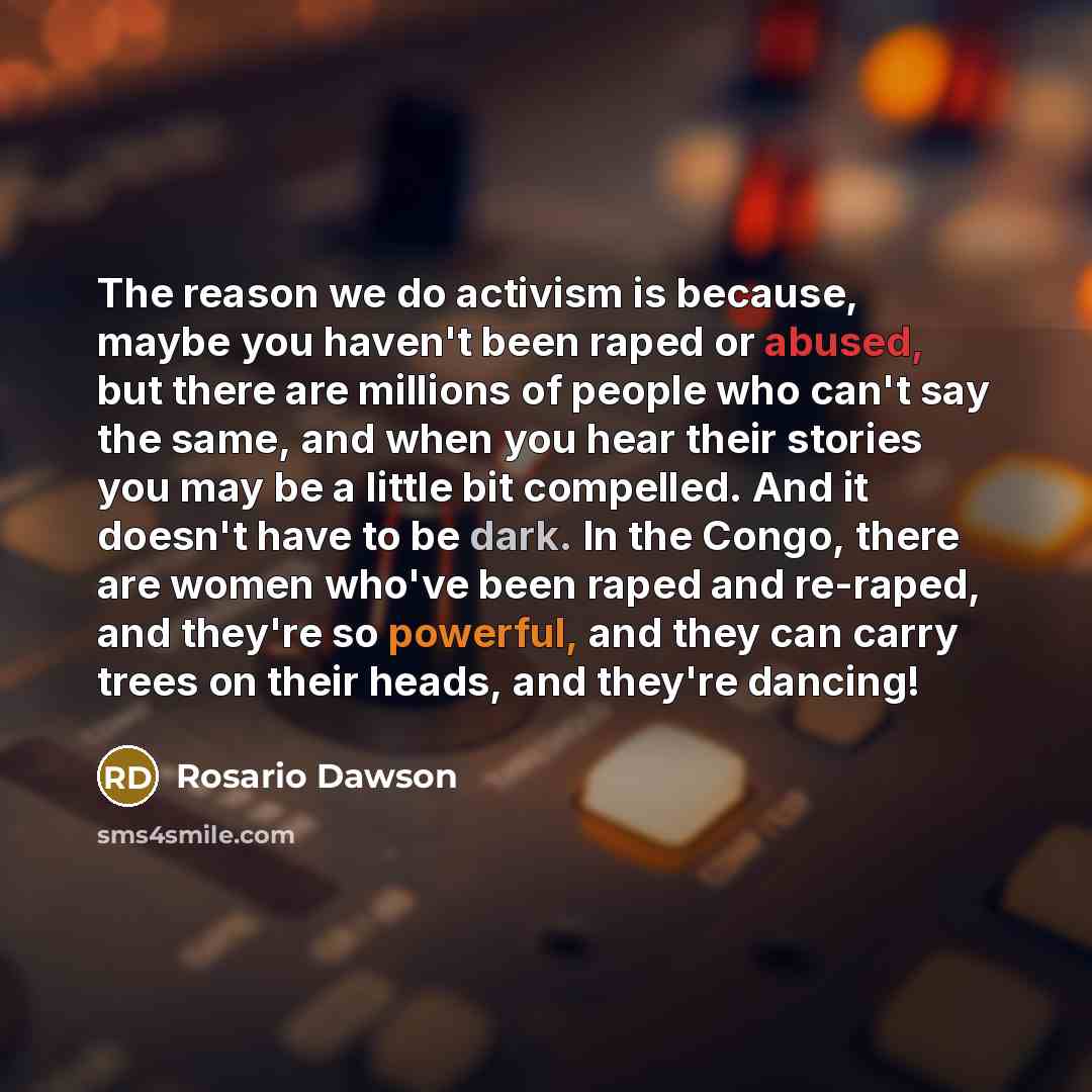 “The reason we do activism is because, maybe you haven't been raped or abused, but there are millions of people who can't say the same, and when you hear their stories you may be a little bit compelled. And it doesn't have to be dark. In the Congo, there are women who've been raped and re-raped…” quote by Rosario Dawson