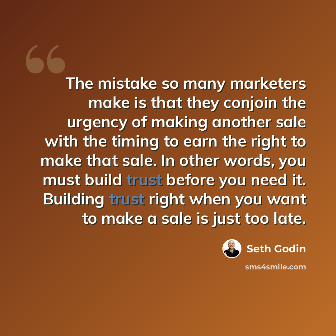 “The mistake so many marketers make is that they conjoin the urgency of making another sale with the timing to earn the right to make that sale. In other words, you must build trust before you need it. Building trust right when you want to make a sale is just too late.” quote by Seth Godin