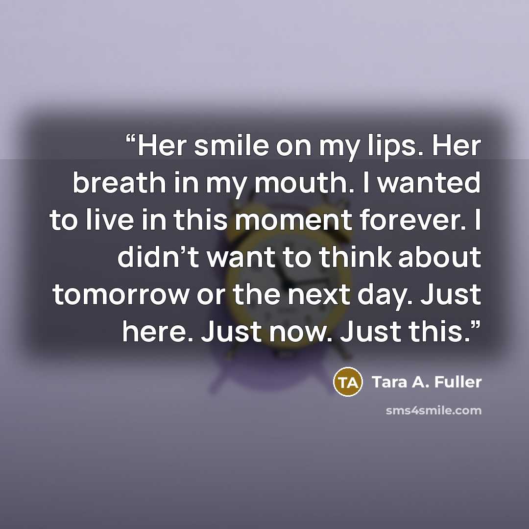 “Her smile on my lips. Her breath in my mouth. I wanted to live in this moment forever. I didn’t want to think about tomorrow or the next day. Just here. Just now. Just this.” quote by Tara A. Fuller