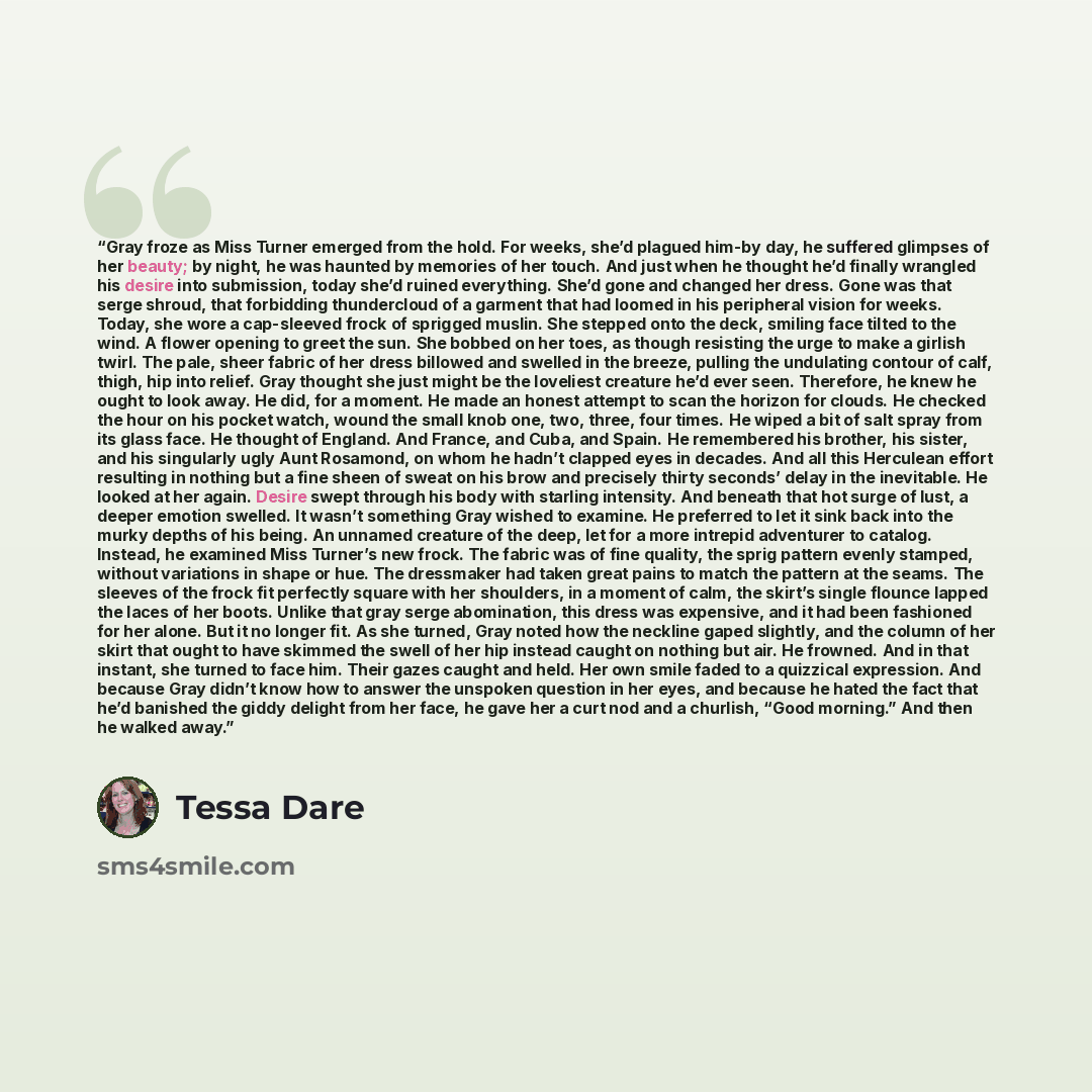 “Gray froze as Miss Turner emerged from the hold. For weeks, she’d plagued him-by day, he suffered glimpses of her beauty; by night, he was haunted by memories of her touch. And just when he thought he’d finally wrangled his desire into submission, today she’d ruined everything. She’d gone and…” quote by Tessa Dare