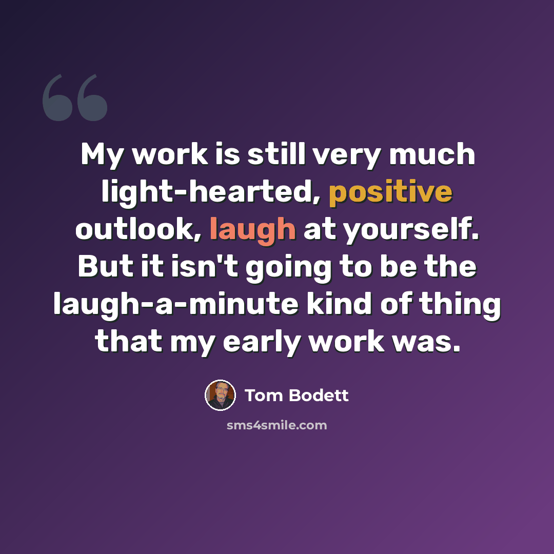 “My work is still very much light-hearted, positive outlook, laugh at yourself. But it isn't going to be the laugh-a-minute kind of thing that my early work was.” quote by Tom Bodett