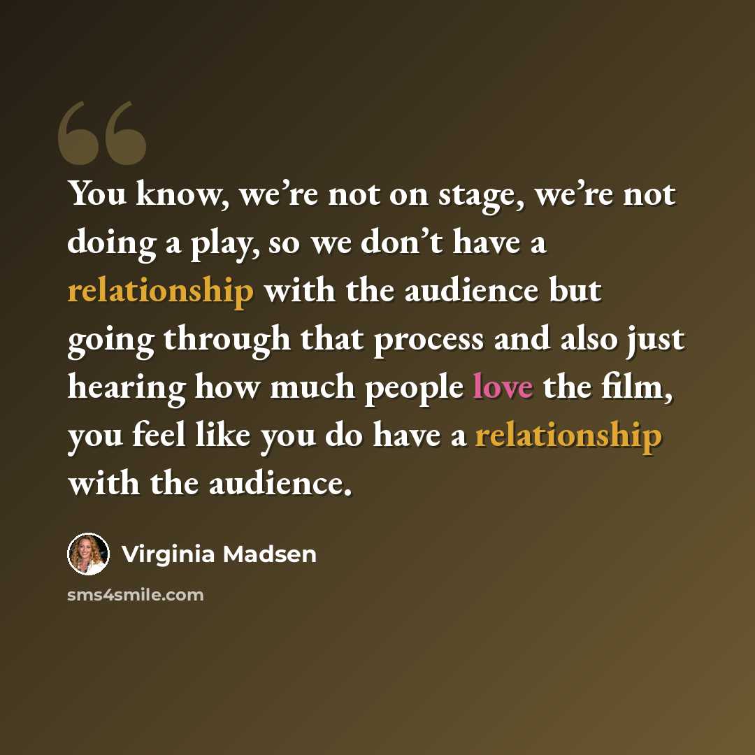 “You know, we’re not on stage, we’re not doing a play, so we don’t have a relationship with the audience but going through that process and also just hearing how much people love the film, you feel like you do have a relationship with the audience.” quote by Virginia Madsen