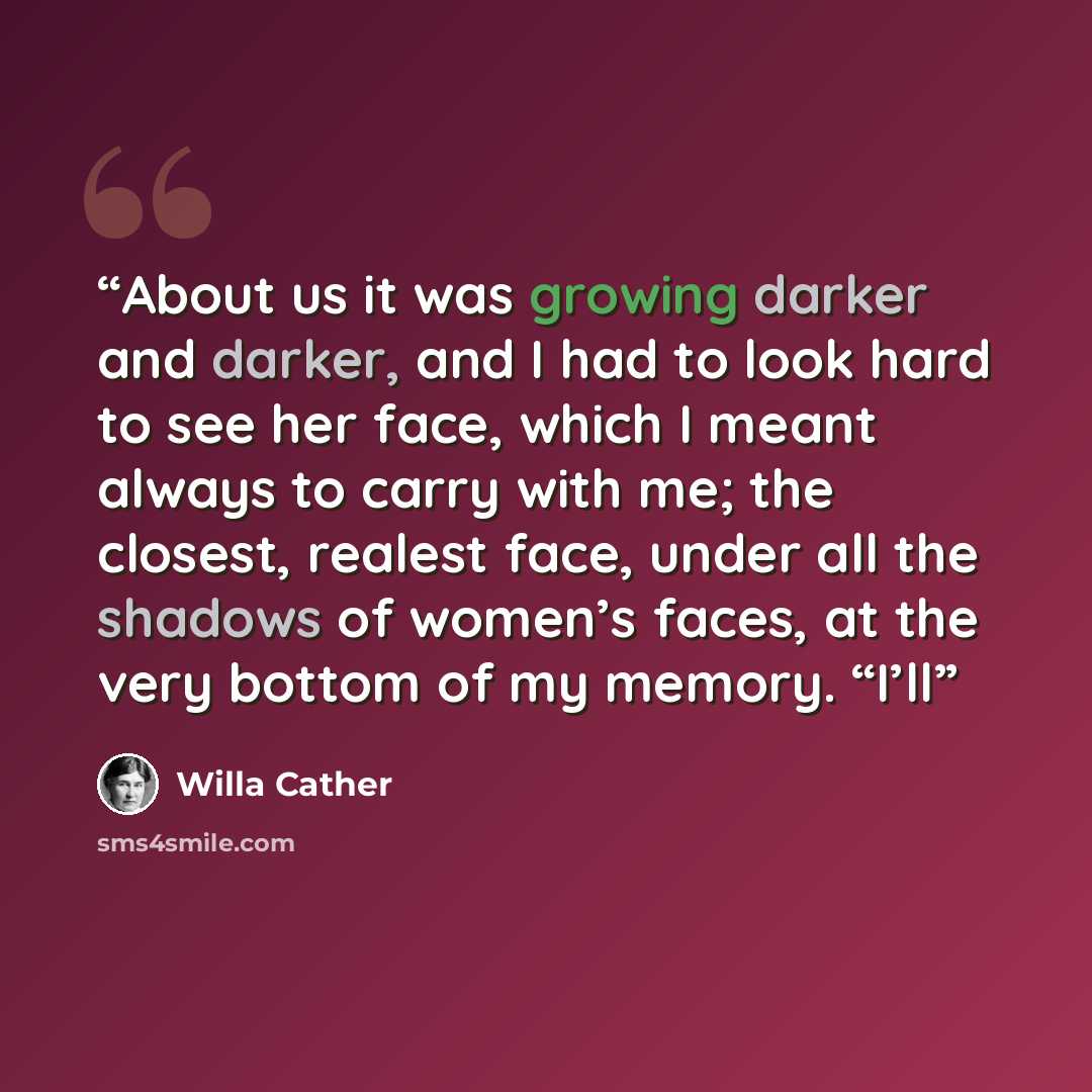 “About us it was growing darker and darker, and I had to look hard to see her face, which I meant always to carry with me; the closest, realest face, under all the shadows of women’s faces, at the very bottom of my memory. “I’ll” quote by Willa Cather