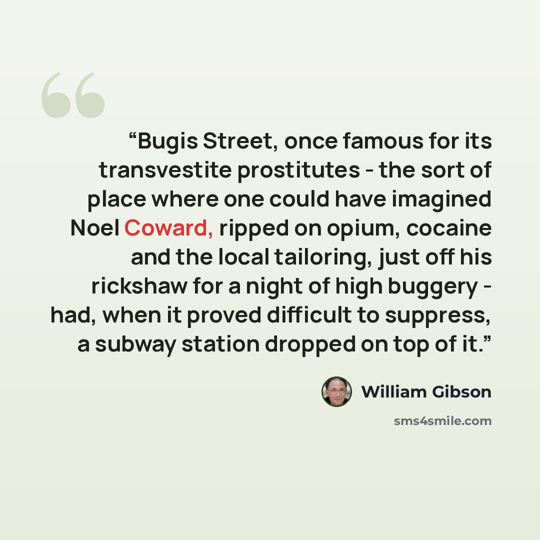 “Bugis Street, once famous for its transvestite prostitutes - the sort of place where one could have imagined Noel Coward, ripped on opium, cocaine and the local tailoring, just off his rickshaw for a night of high buggery - had, when it proved difficult to suppress, a subway station dropped on top…” quote by William Gibson