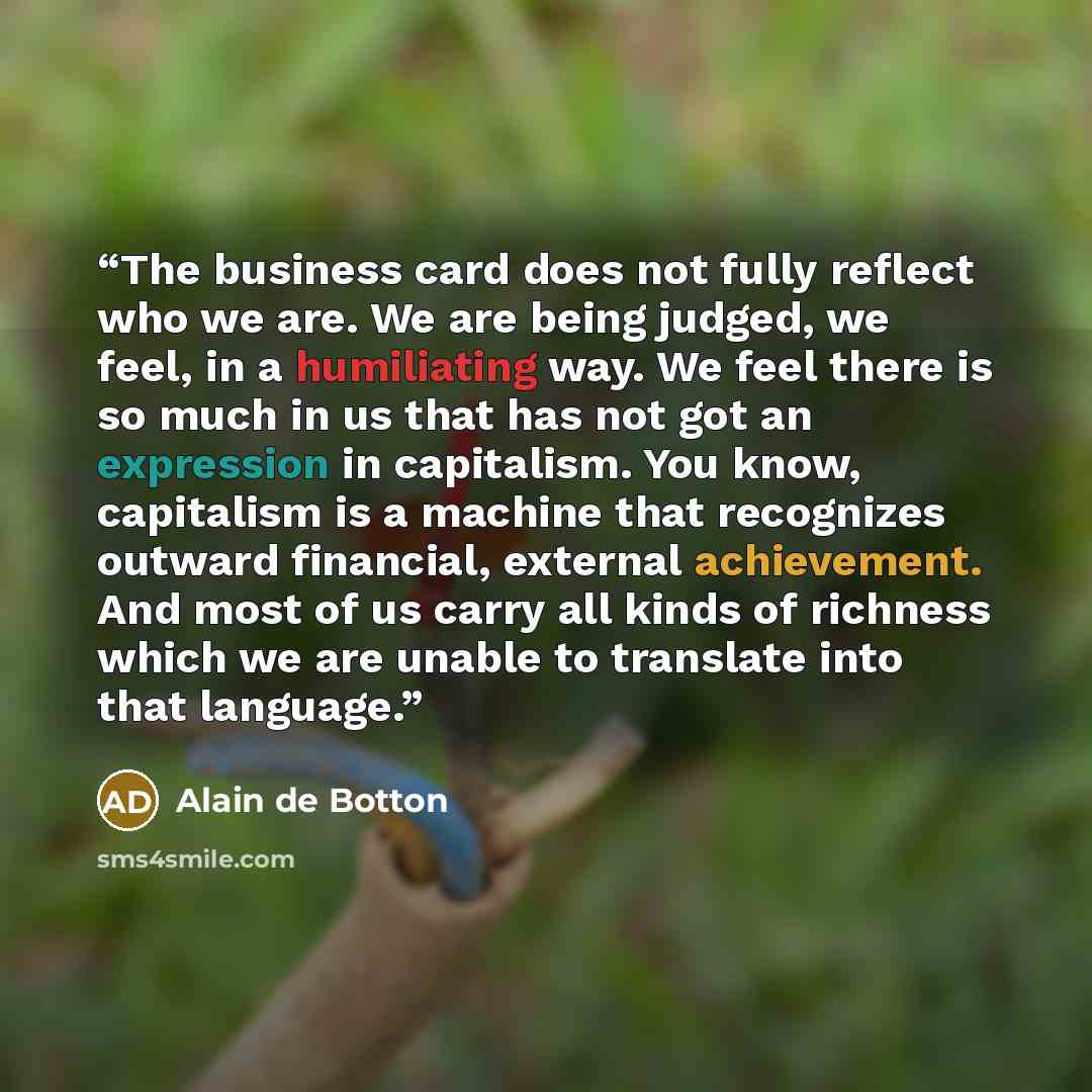 “The business card does not fully reflect who we are. We are being judged, we feel, in a humiliating way. We feel there is so much in us that has not got an expression in capitalism. You know, capitalism is a machine that recognizes outward financial, external achievement. And most of us carry all…” quote by Alain de Botton