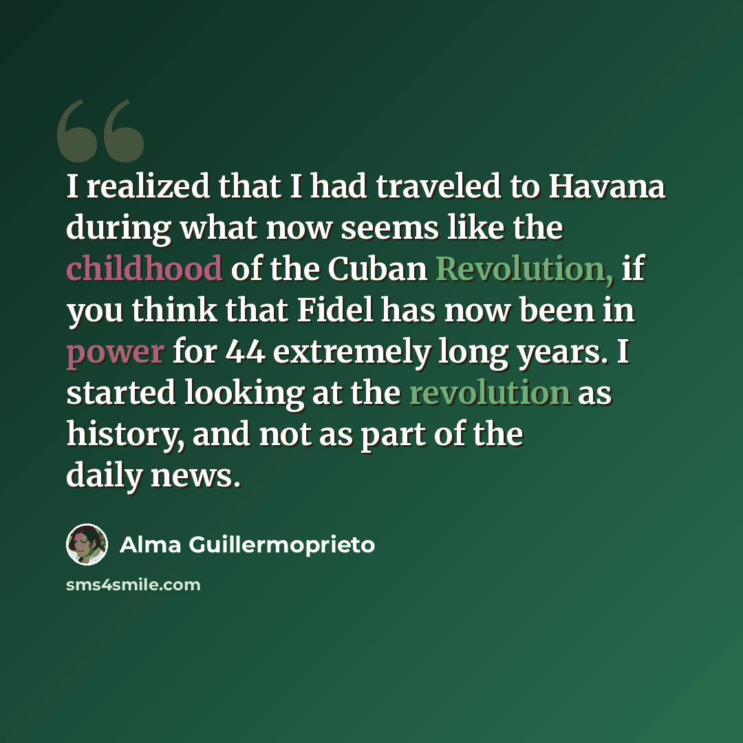 “I realized that I had traveled to Havana during what now seems like the childhood of the Cuban Revolution, if you think that Fidel has now been in power for 44 extremely long years. I started looking at the revolution as history, and not as part of the daily news.” quote by Alma Guillermoprieto
