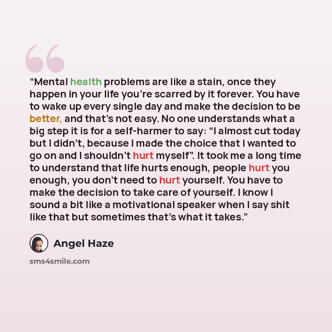 “Mental health problems are like a stain, once they happen in your life you're scarred by it forever. You have to wake up every single day and make the decision to be better, and that’s not easy. No one understands what a big step it is for a self-harmer to say: “I almost cut today but I didn’t…” quote by Angel Haze
