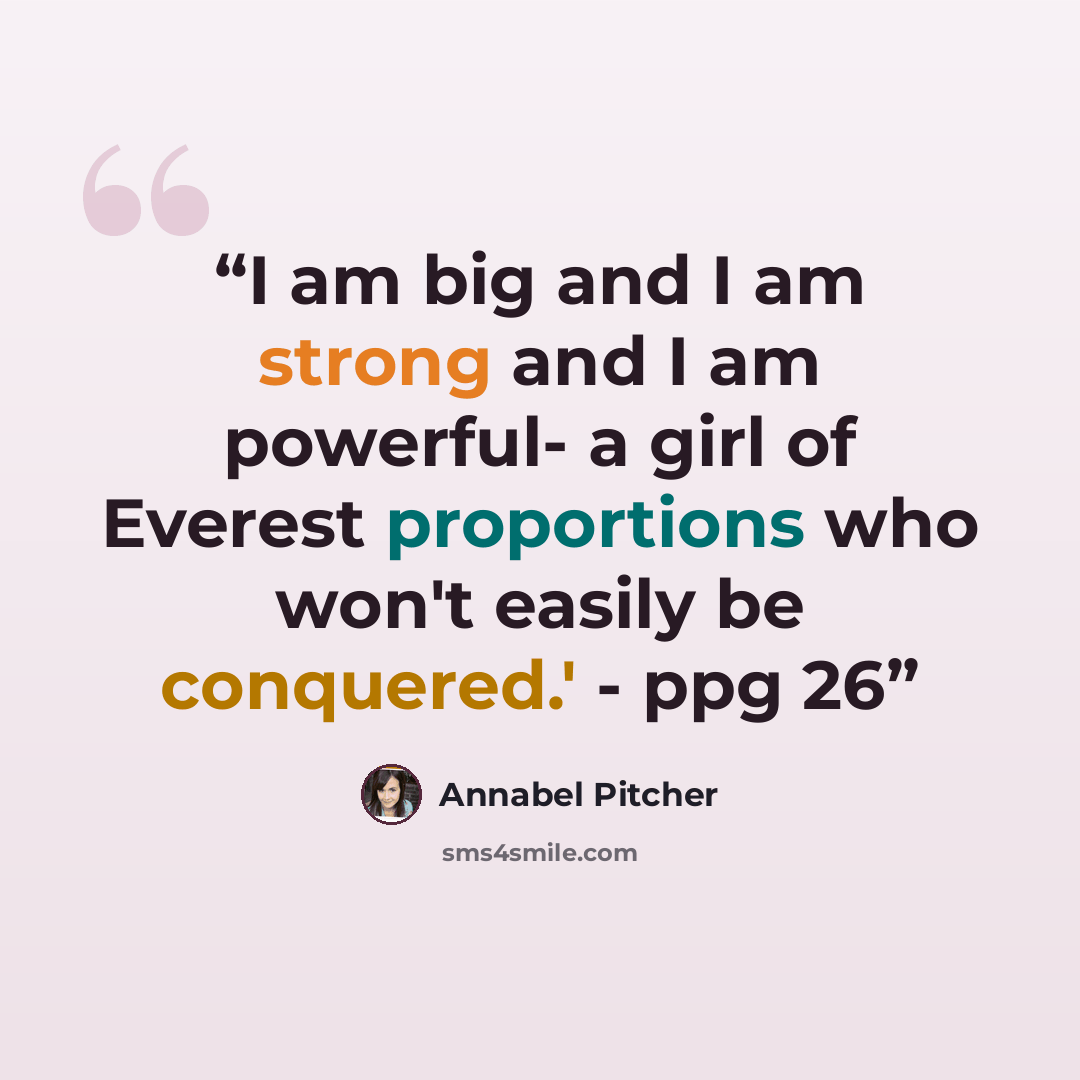 “I am big and I am strong and I am powerful- a girl of Everest proportions who won't easily be conquered.' - ppg 26” quote by Annabel Pitcher