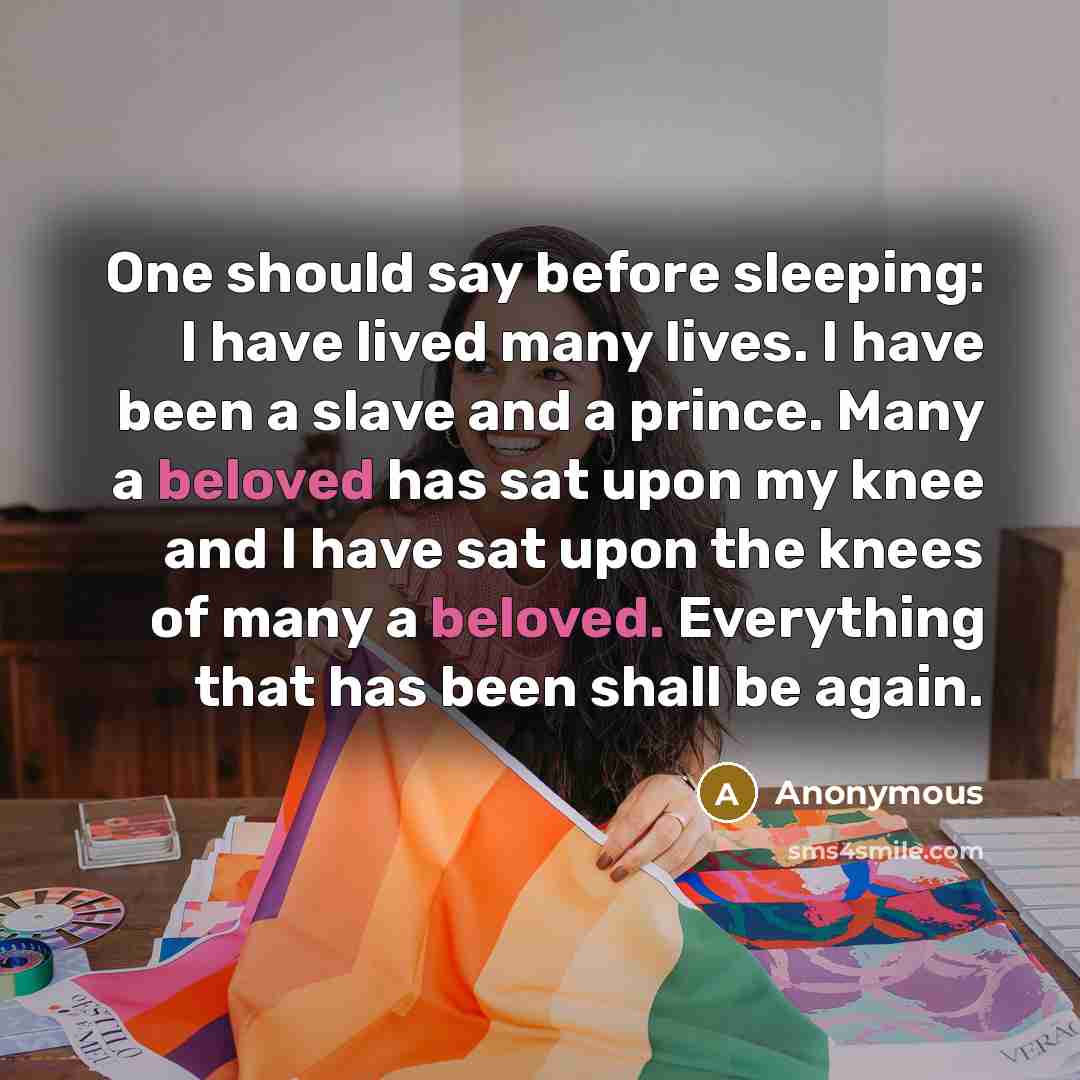 “One should say before sleeping: I have lived many lives. I have been a slave and a prince. Many a beloved has sat upon my knee and I have sat upon the knees of many a beloved. Everything that has been shall be again.” quote by Anonymous