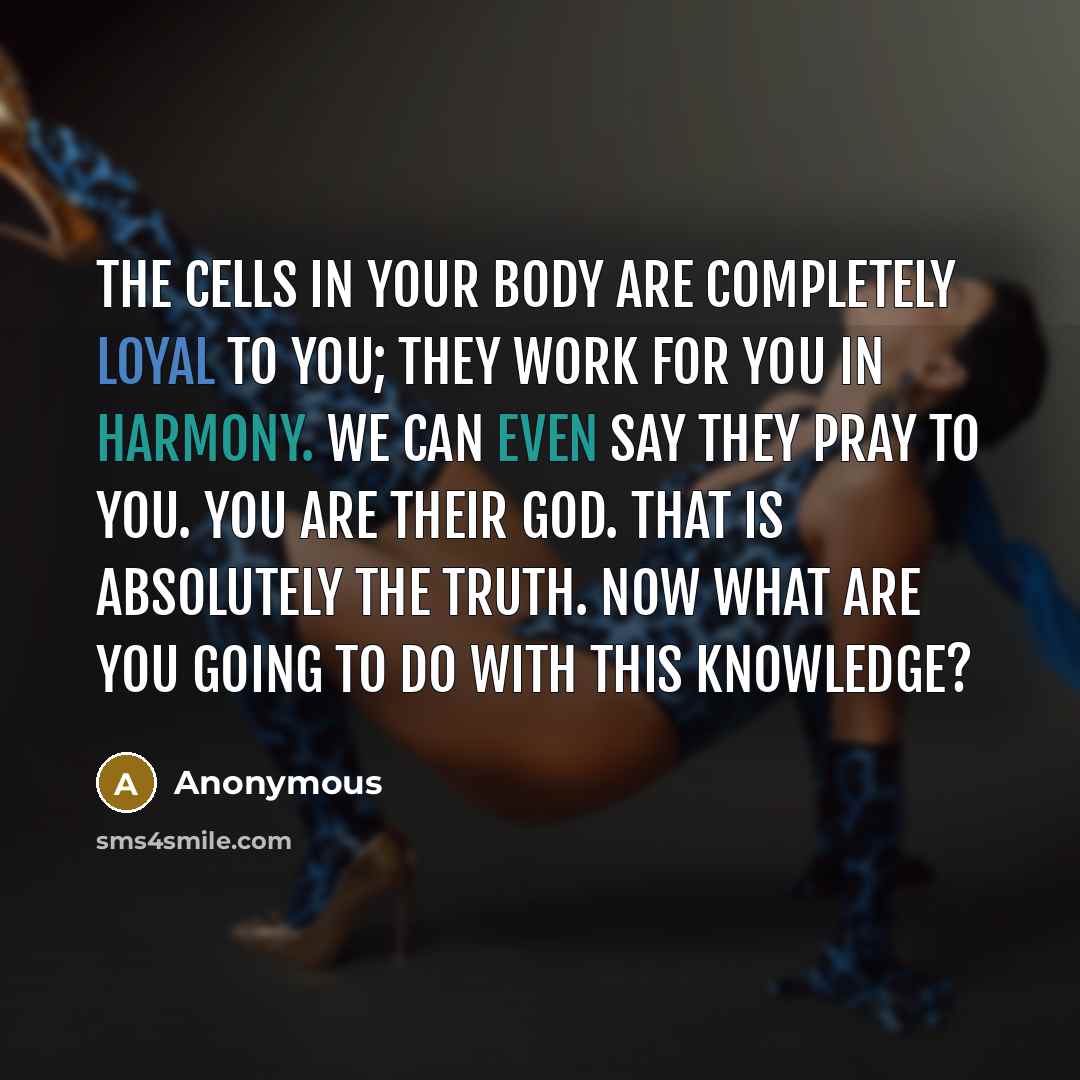 “The cells in your body are completely loyal to you; they work for you in harmony. We can even say they pray to you. You are their God. That is absolutely the truth. Now what are you going to do with this knowledge?” quote by Anonymous