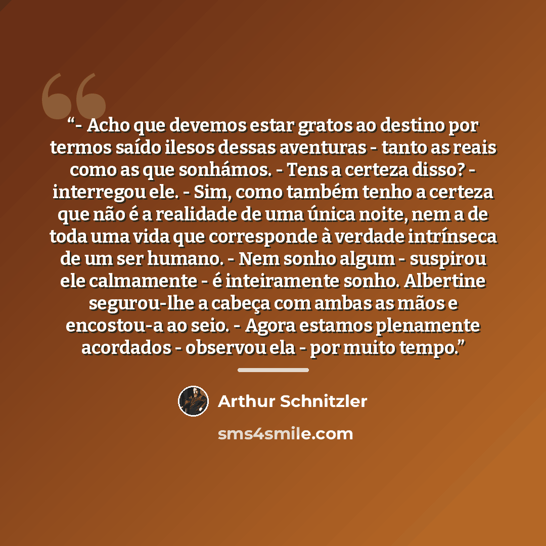 “- Acho que devemos estar gratos ao destino por termos saído ilesos dessas aventuras - tanto as reais como as que sonhámos. - Tens a certeza disso? - interregou ele. - Sim, como também tenho a certeza que não é a realidade de uma única noite, nem a de toda uma vida que corresponde à verdade…” quote by Arthur Schnitzler