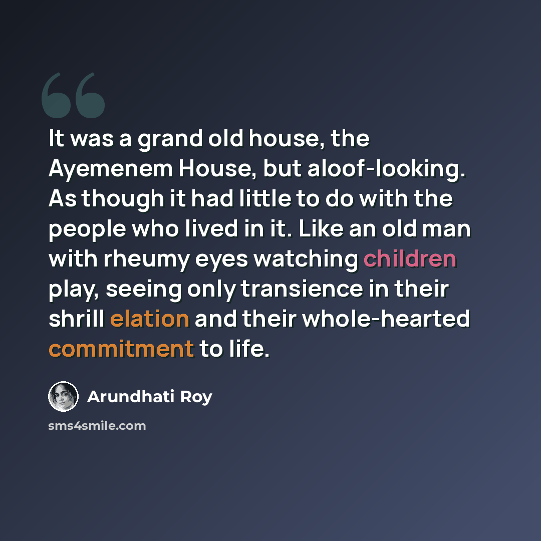 “It was a grand old house, the Ayemenem House, but aloof-looking. As though it had little to do with the people who lived in it. Like an old man with rheumy eyes watching children play, seeing only transience in their shrill elation and their whole-hearted commitment to life.” quote by Arundhati Roy