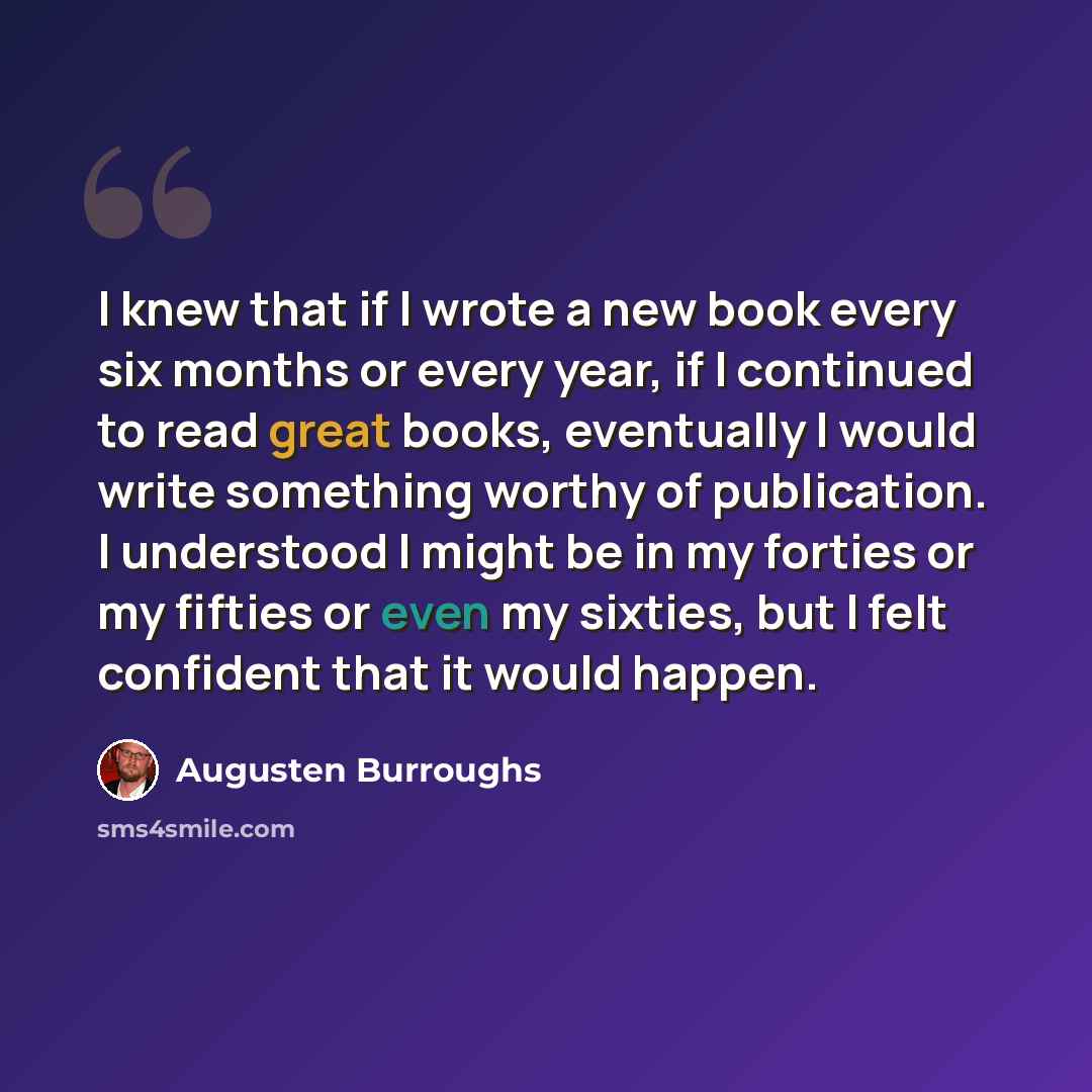 “I knew that if I wrote a new book every six months or every year, if I continued to read great books, eventually I would write something worthy of publication. I understood I might be in my forties or my fifties or even my sixties, but I felt confident that it would happen.” quote by Augusten Burroughs