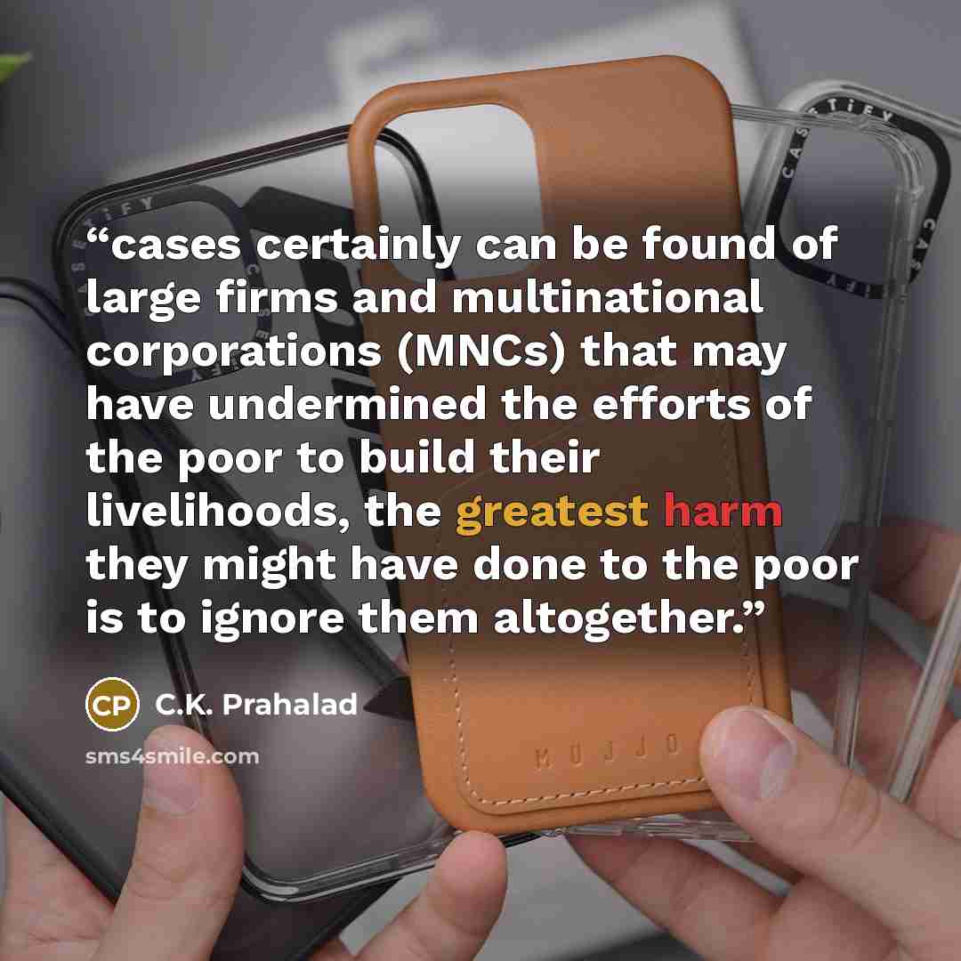 “cases certainly can be found of large firms and multinational corporations (MNCs) that may have undermined the efforts of the poor to build their livelihoods, the greatest harm they might have done to the poor is to ignore them altogether.” quote by C.K. Prahalad