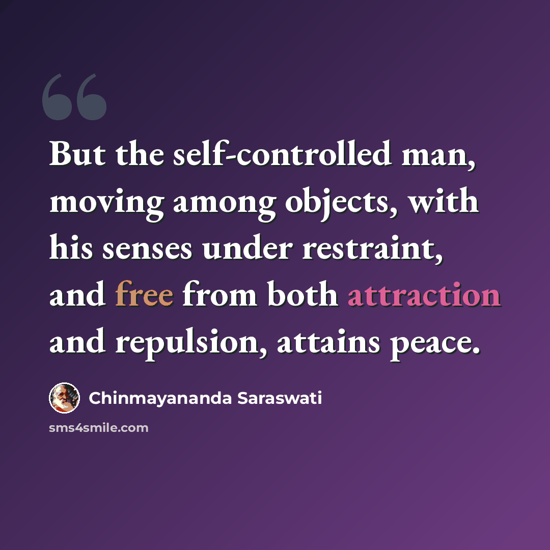 “But the self-controlled man, moving among objects, with his senses under restraint, and free from both attraction and repulsion, attains peace.” quote by Chinmayananda Saraswati
