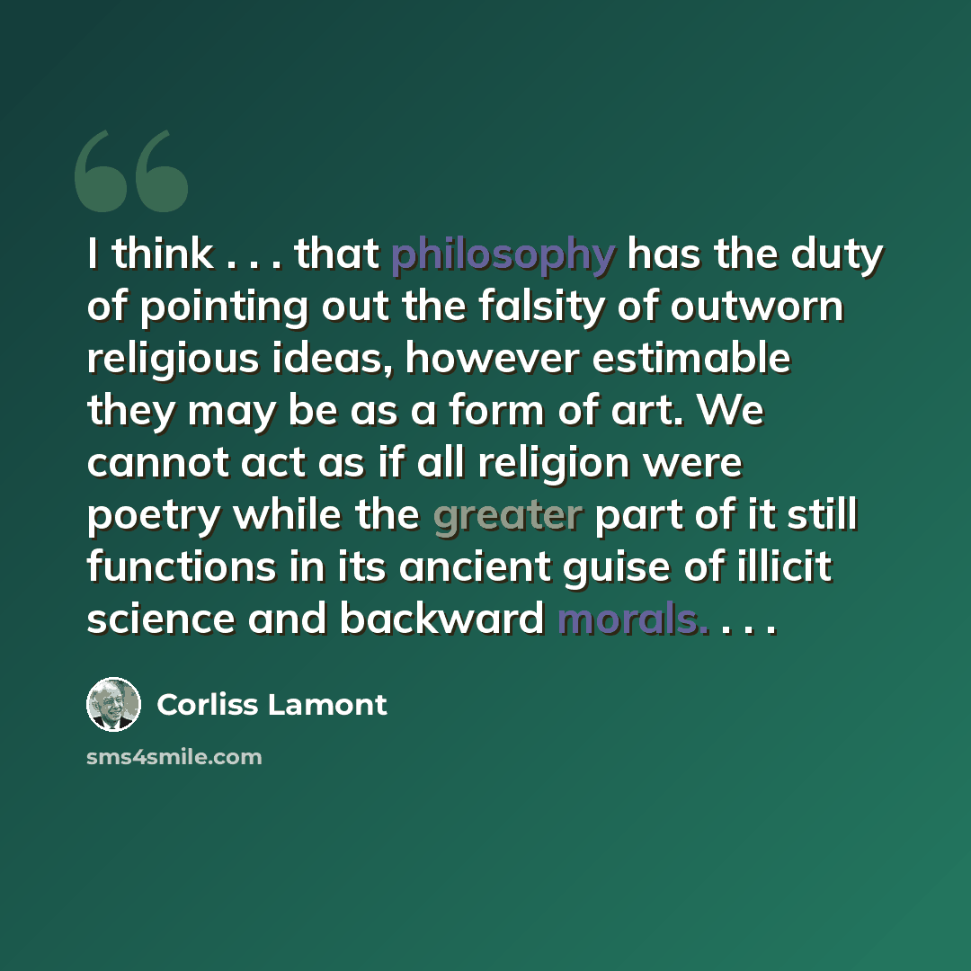 “I think . . . that philosophy has the duty of pointing out the falsity of outworn religious ideas, however estimable they may be as a form of art. We cannot act as if all religion were poetry while the greater part of it still functions in its ancient guise of illicit science and backward morals…” quote by Corliss Lamont