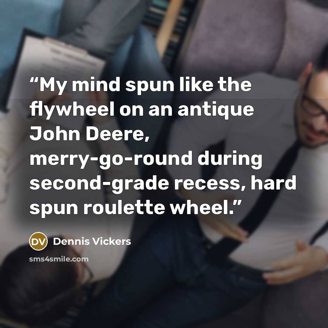 “My mind spun like the flywheel on an antique John Deere, merry-go-round during second-grade recess, hard spun roulette wheel.” quote by Dennis Vickers