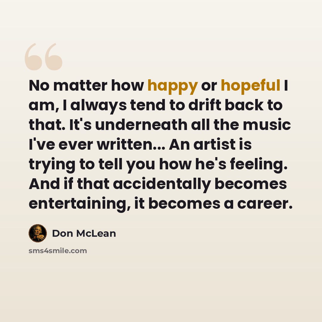 “No matter how happy or hopeful I am, I always tend to drift back to that. It's underneath all the music I've ever written... An artist is trying to tell you how he's feeling. And if that accidentally becomes entertaining, it becomes a career.” quote by Don McLean
