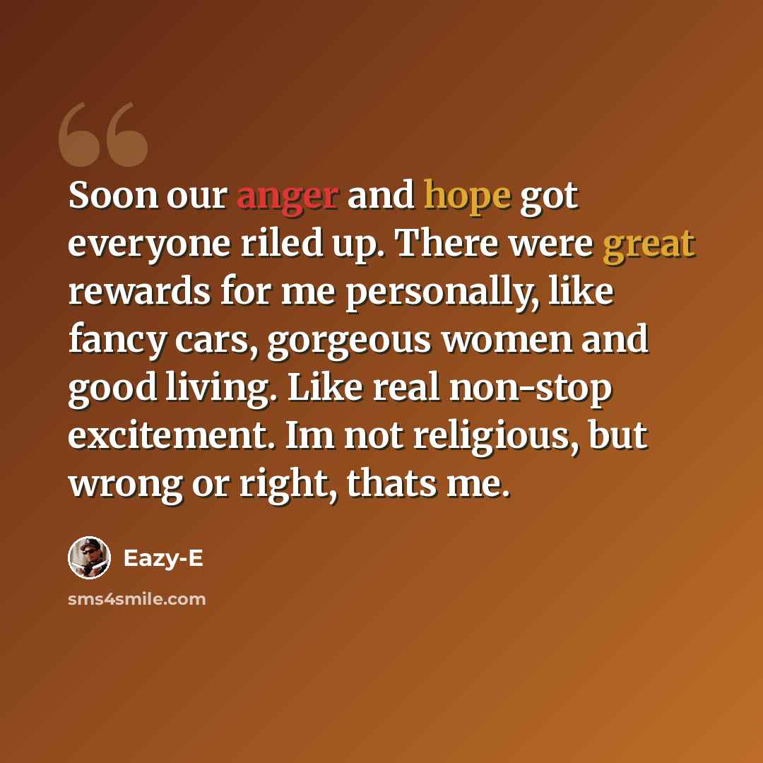 “Soon our anger and hope got everyone riled up. There were great rewards for me personally, like fancy cars, gorgeous women and good living. Like real non-stop excitement. Im not religious, but wrong or right, thats me.” quote by Eazy-E