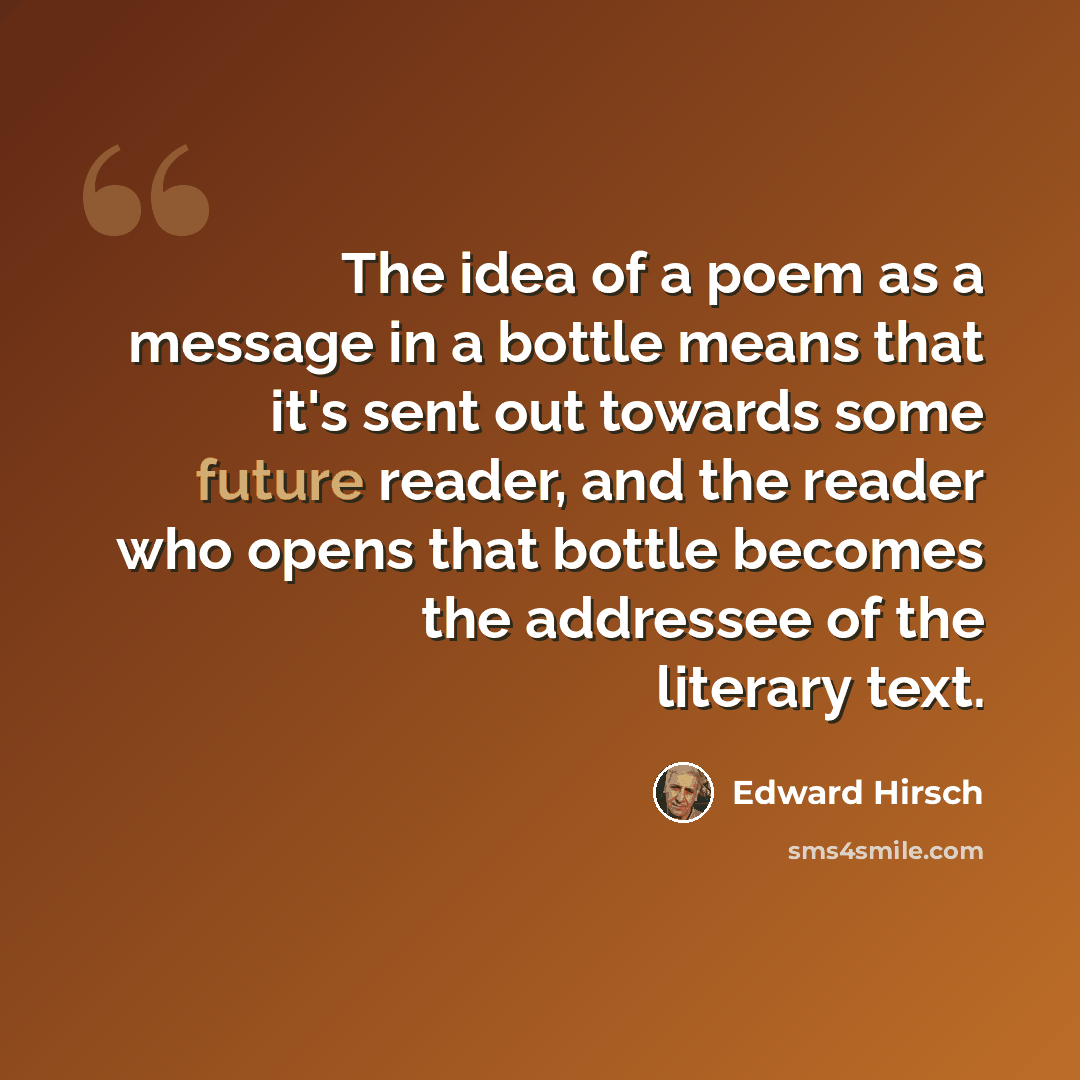 “The idea of a poem as a message in a bottle means that it's sent out towards some future reader, and the reader who opens that bottle becomes the addressee of the literary text.” quote by Edward Hirsch