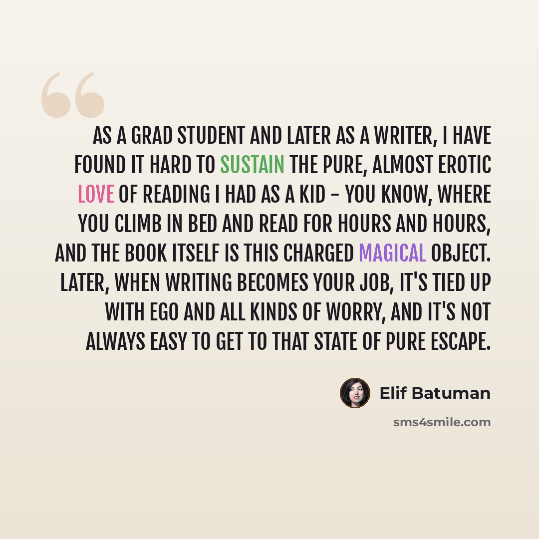 “As a grad student and later as a writer, I have found it hard to sustain the pure, almost erotic love of reading I had as a kid - you know, where you climb in bed and read for hours and hours, and the book itself is this charged magical object. Later, when writing becomes your job, it's tied up…” quote by Elif Batuman