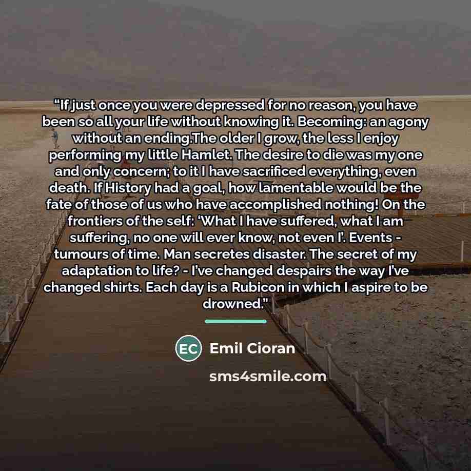 “If just once you were depressed for no reason, you have been so all your life without knowing it. Becoming: an agony without an ending.The older I grow, the less I enjoy performing my little Hamlet. The desire to die was my one and only concern; to it I have sacrificed everything, even death. If…” quote by Emil Cioran