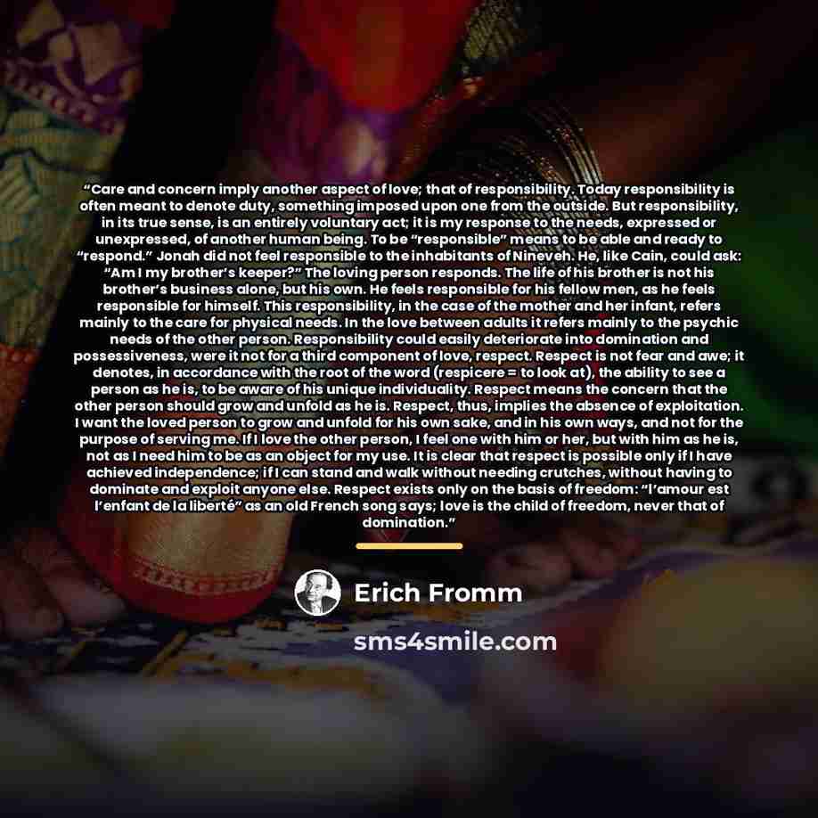 “Care and concern imply another aspect of love; that of responsibility. Today responsibility is often meant to denote duty, something imposed upon one from the outside. But responsibility, in its true sense, is an entirely voluntary act; it is my response to the needs, expressed or unexpressed, of…” quote by Erich Fromm