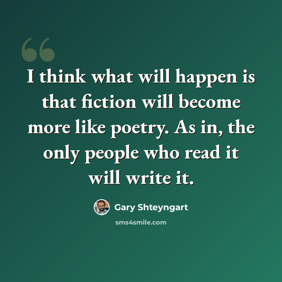 “I think what will happen is that fiction will become more like poetry. As in, the only people who read it will write it.” quote by Gary Shteyngart