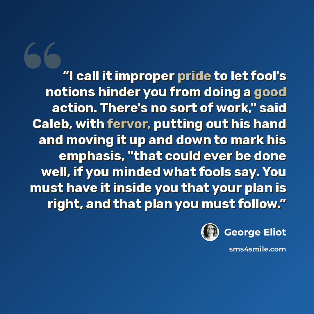 “I call it improper pride to let fool's notions hinder you from doing a good action. There's no sort of work," said Caleb, with fervor, putting out his hand and moving it up and down to mark his emphasis, "that could ever be done well, if you minded what fools say. You must have it inside you that…” quote by George Eliot