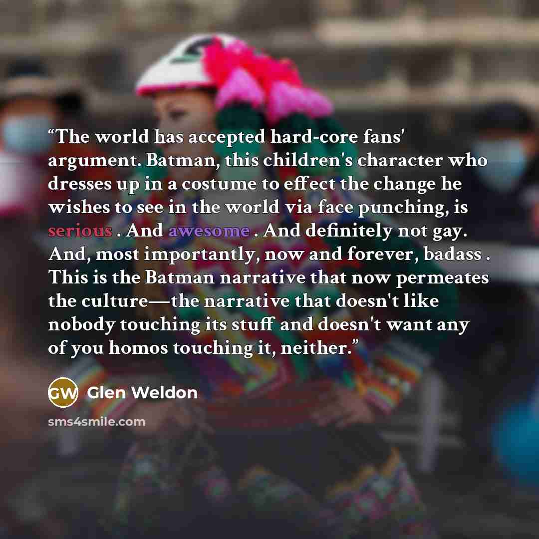“The world has accepted hard-core fans' argument. Batman, this children's character who dresses up in a costume to effect the change he wishes to see in the world via face punching, is serious . And awesome . And definitely not gay. And, most importantly, now and forever, badass . This is the…” quote by Glen Weldon