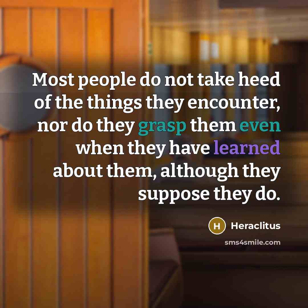 “Most people do not take heed of the things they encounter, nor do they grasp them even when they have learned about them, although they suppose they do.” quote by Heraclitus