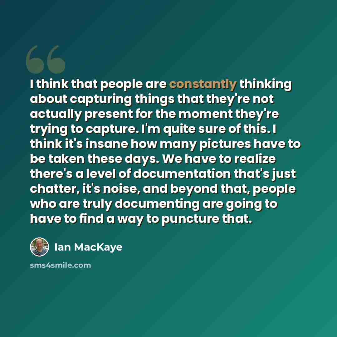 “I think that people are constantly thinking about capturing things that they're not actually present for the moment they're trying to capture. I'm quite sure of this. I think it's insane how many pictures have to be taken these days. We have to realize there's a level of documentation that's just…” quote by Ian MacKaye