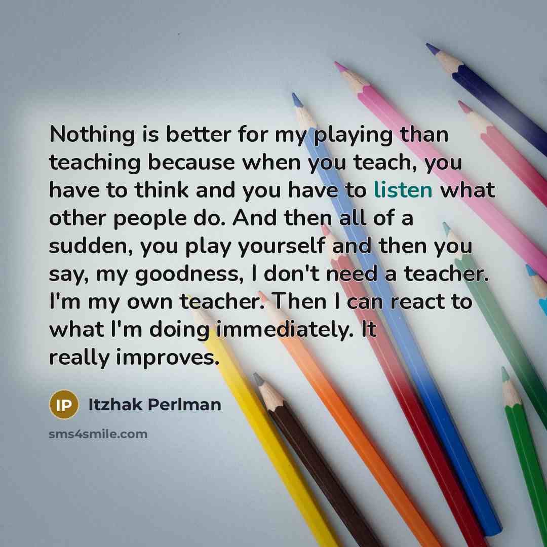 “Nothing is better for my playing than teaching because when you teach, you have to think and you have to listen what other people do. And then all of a sudden, you play yourself and then you say, my goodness, I don't need a teacher. I'm my own teacher. Then I can react to what I'm doing…” quote by Itzhak Perlman