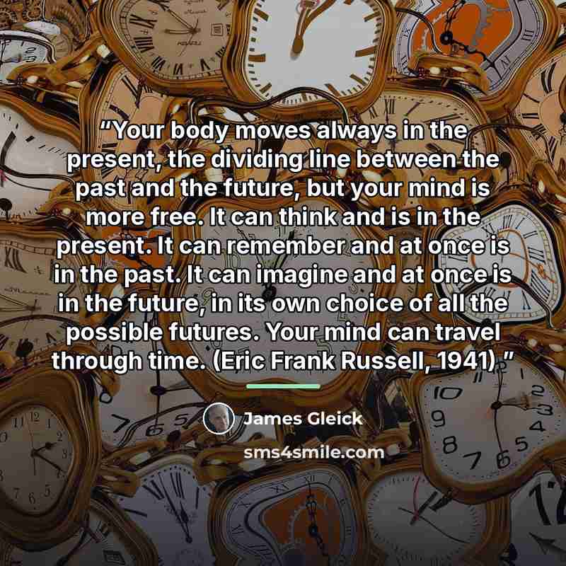 “Your body moves always in the present, the dividing line between the past and the future, but your mind is more free. It can think and is in the present. It can remember and at once is in the past. It can imagine and at once is in the future, in its own choice of all the possible futures. Your…” quote by James Gleick