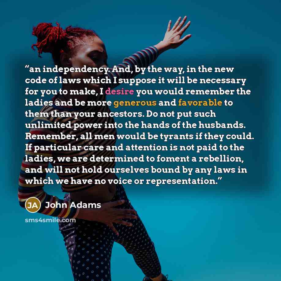 “an independency. And, by the way, in the new code of laws which I suppose it will be necessary for you to make, I desire you would remember the ladies and be more generous and favorable to them than your ancestors. Do not put such unlimited power into the hands of the husbands. Remember, all men…” quote by John Adams