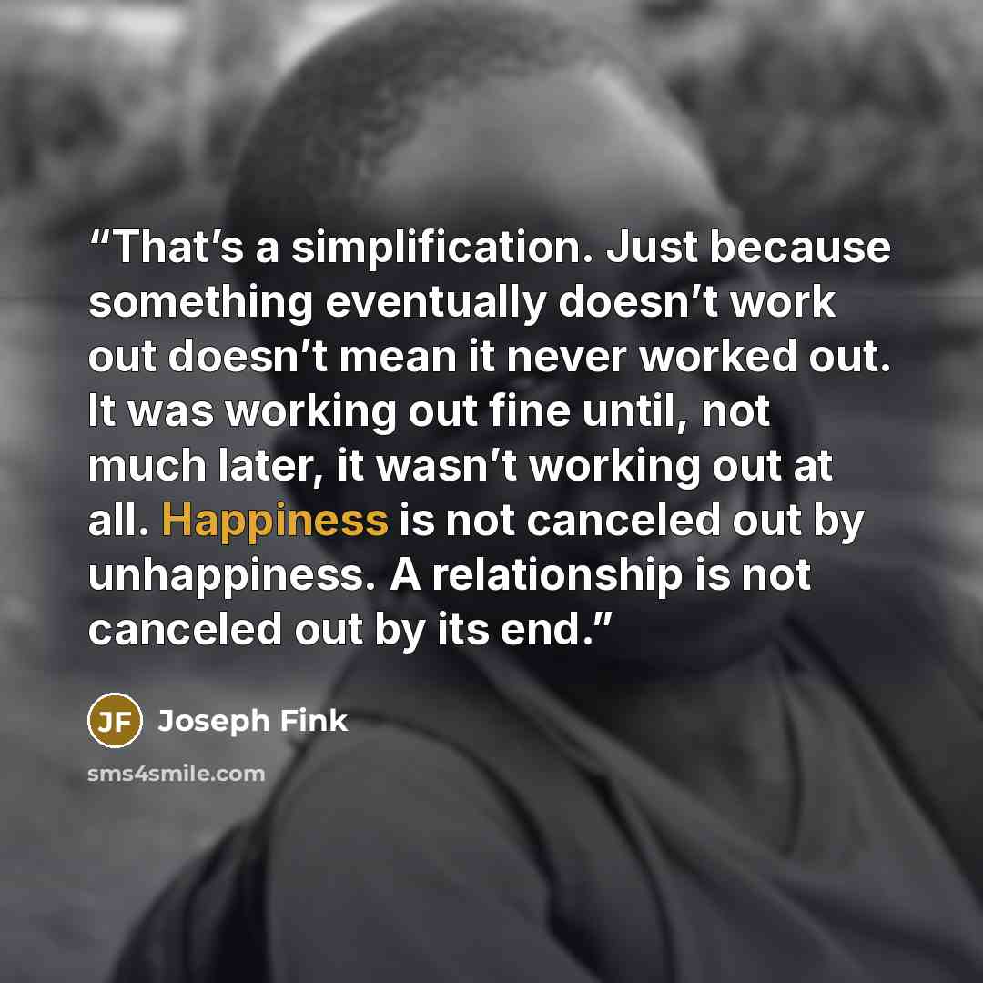 “That’s a simplification. Just because something eventually doesn’t work out doesn’t mean it never worked out. It was working out fine until, not much later, it wasn’t working out at all. Happiness is not canceled out by unhappiness. A relationship is not canceled out by its end.” quote by Joseph Fink