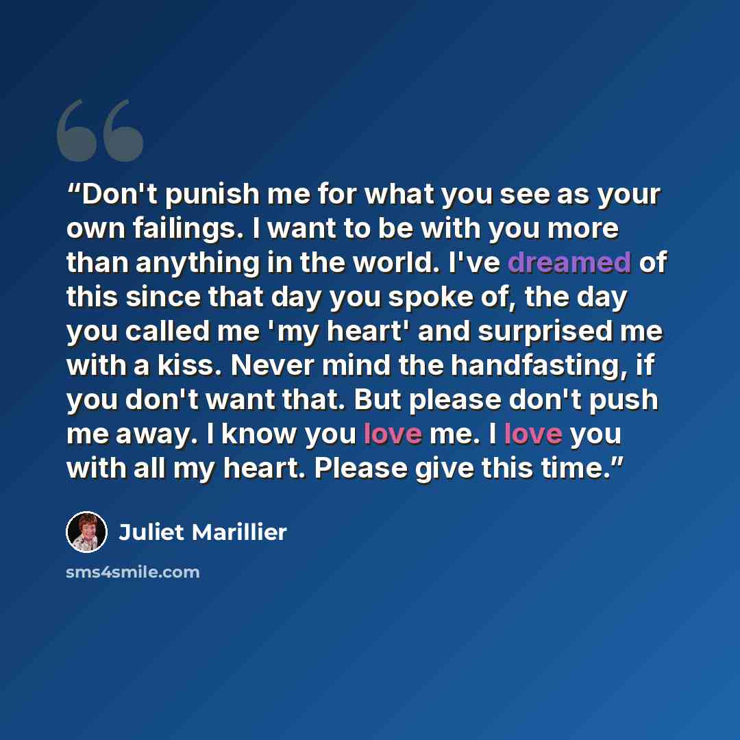 “Don't punish me for what you see as your own failings. I want to be with you more than anything in the world. I've dreamed of this since that day you spoke of, the day you called me 'my heart' and surprised me with a kiss. Never mind the handfasting, if you don't want that. But please don't push…” quote by Juliet Marillier