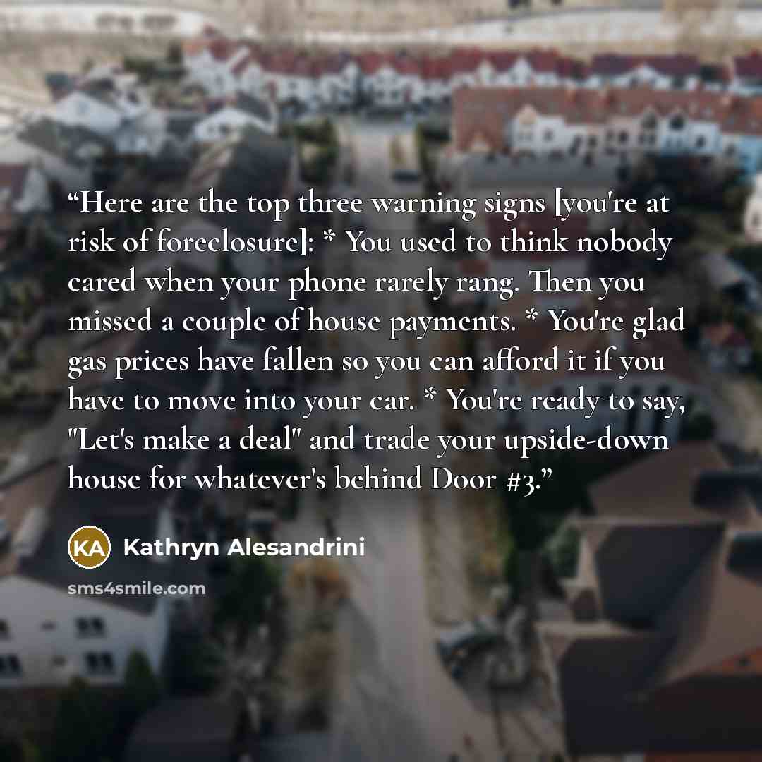“Here are the top three warning signs [you're at risk of foreclosure]: * You used to think nobody cared when your phone rarely rang. Then you missed a couple of house payments. * You're glad gas prices have fallen so you can afford it if you have to move into your car. * You're ready to say, "Let's…” quote by Kathryn Alesandrini