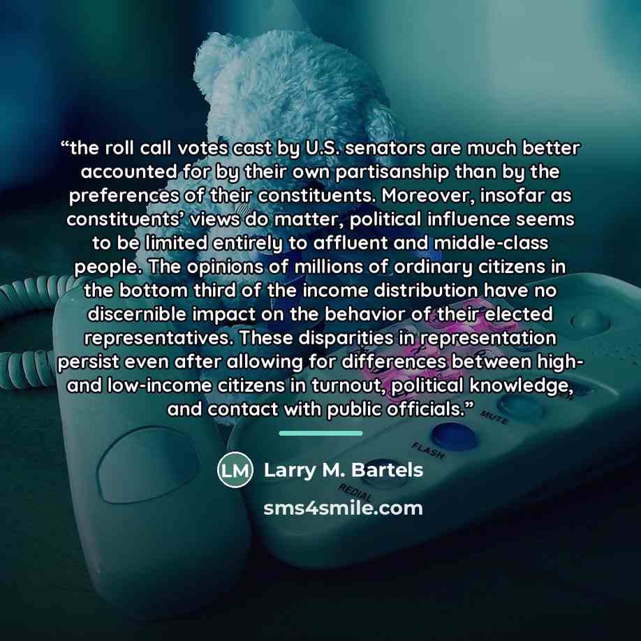“the roll call votes cast by U.S. senators are much better accounted for by their own partisanship than by the preferences of their constituents. Moreover, insofar as constituents’ views do matter, political influence seems to be limited entirely to affluent and middle-class people. The opinions of…” quote by Larry M. Bartels