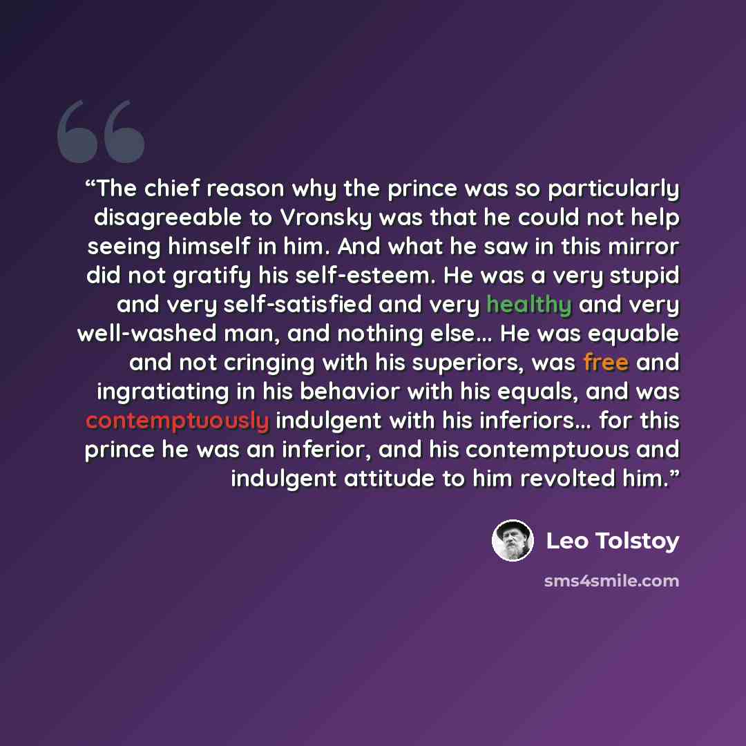 “The chief reason why the prince was so particularly disagreeable to Vronsky was that he could not help seeing himself in him. And what he saw in this mirror did not gratify his self-esteem. He was a very stupid and very self-satisfied and very healthy and very well-washed man, and nothing else…” quote by Leo Tolstoy