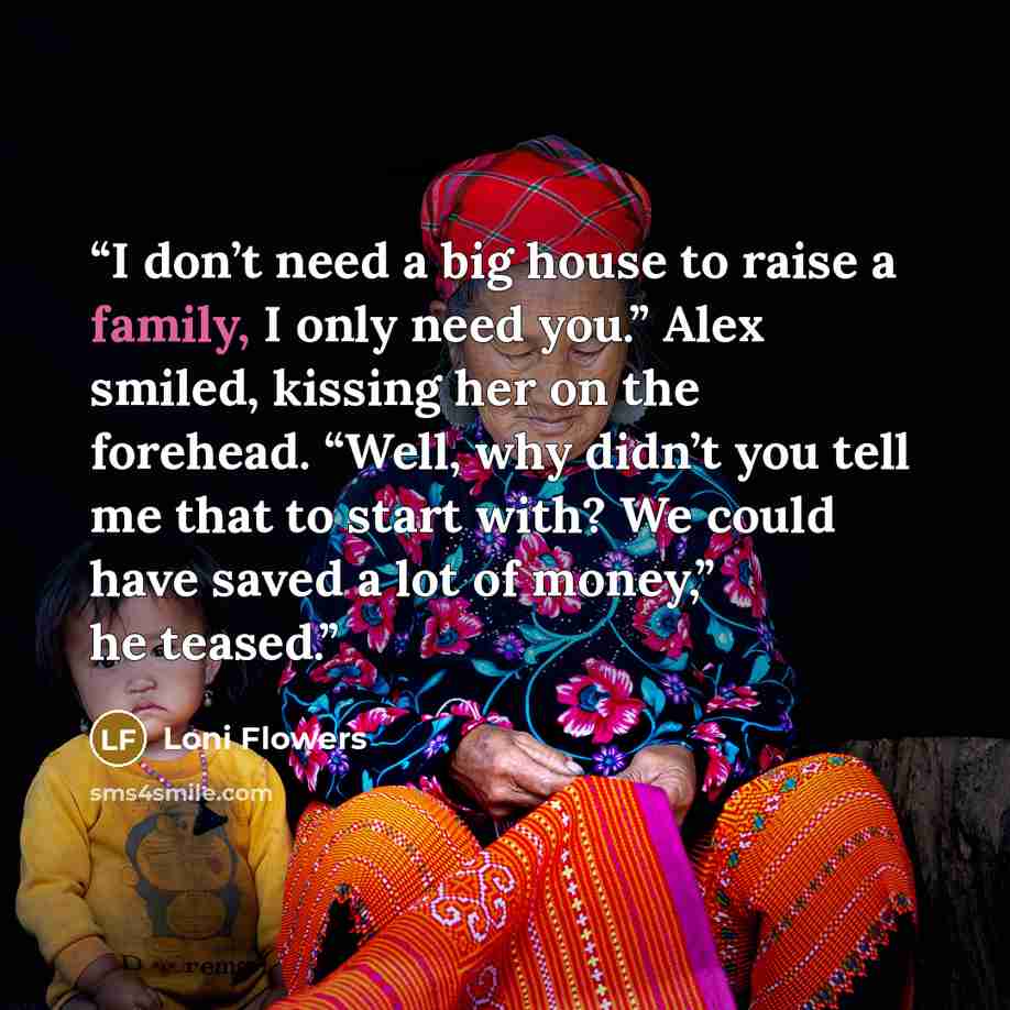 “I don’t need a big house to raise a family, I only need you.” Alex smiled, kissing her on the forehead. “Well, why didn’t you tell me that to start with? We could have saved a lot of money,” he teased.” quote by Loni Flowers