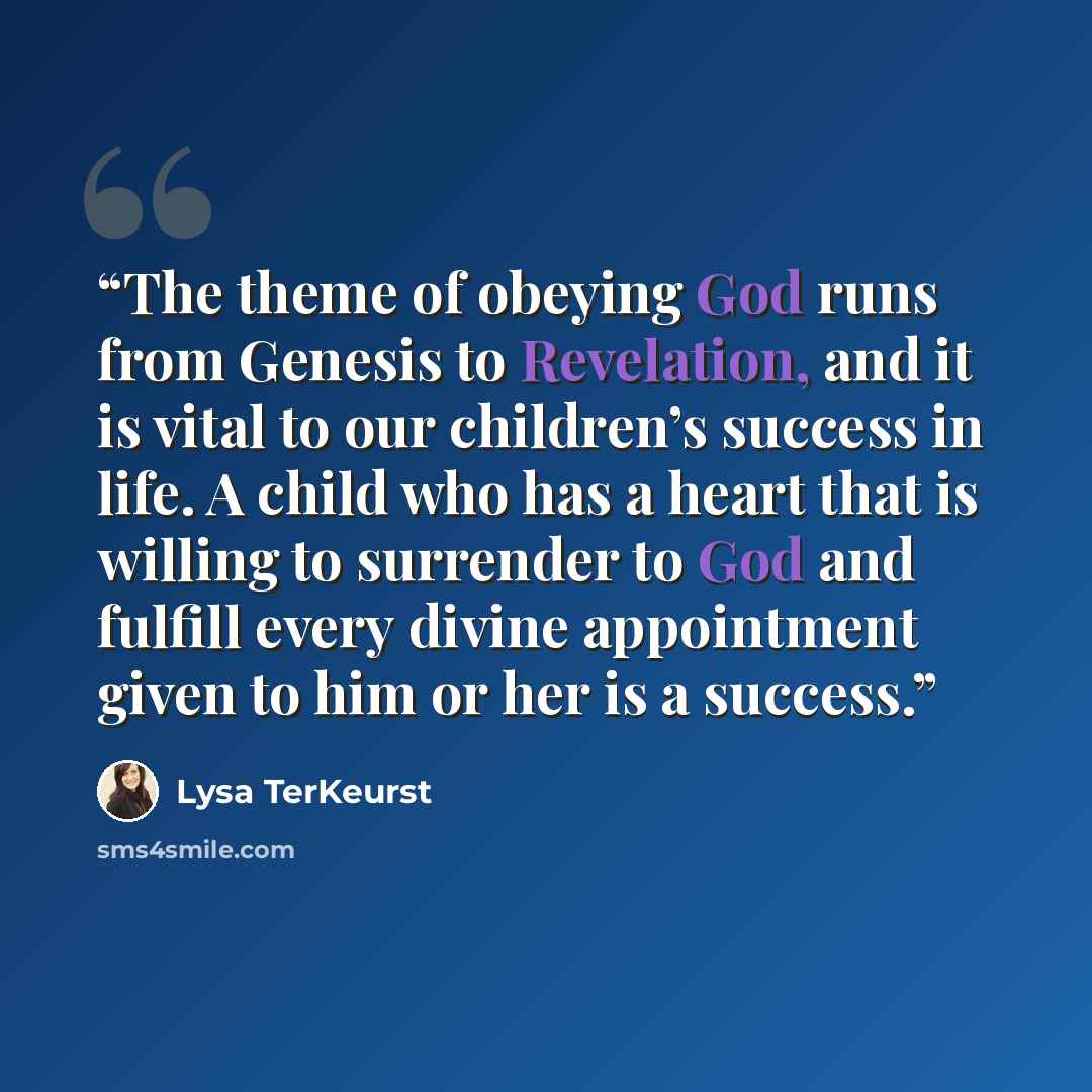 “The theme of obeying God runs from Genesis to Revelation, and it is vital to our children’s success in life. A child who has a heart that is willing to surrender to God and fulfill every divine appointment given to him or her is a success.” quote by Lysa TerKeurst