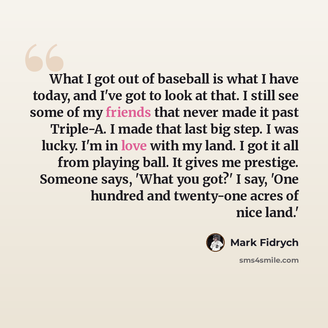 “What I got out of baseball is what I have today, and I've got to look at that. I still see some of my friends that never made it past Triple-A. I made that last big step. I was lucky. I'm in love with my land. I got it all from playing ball. It gives me prestige. Someone says, 'What you got?' I…” quote by Mark Fidrych
