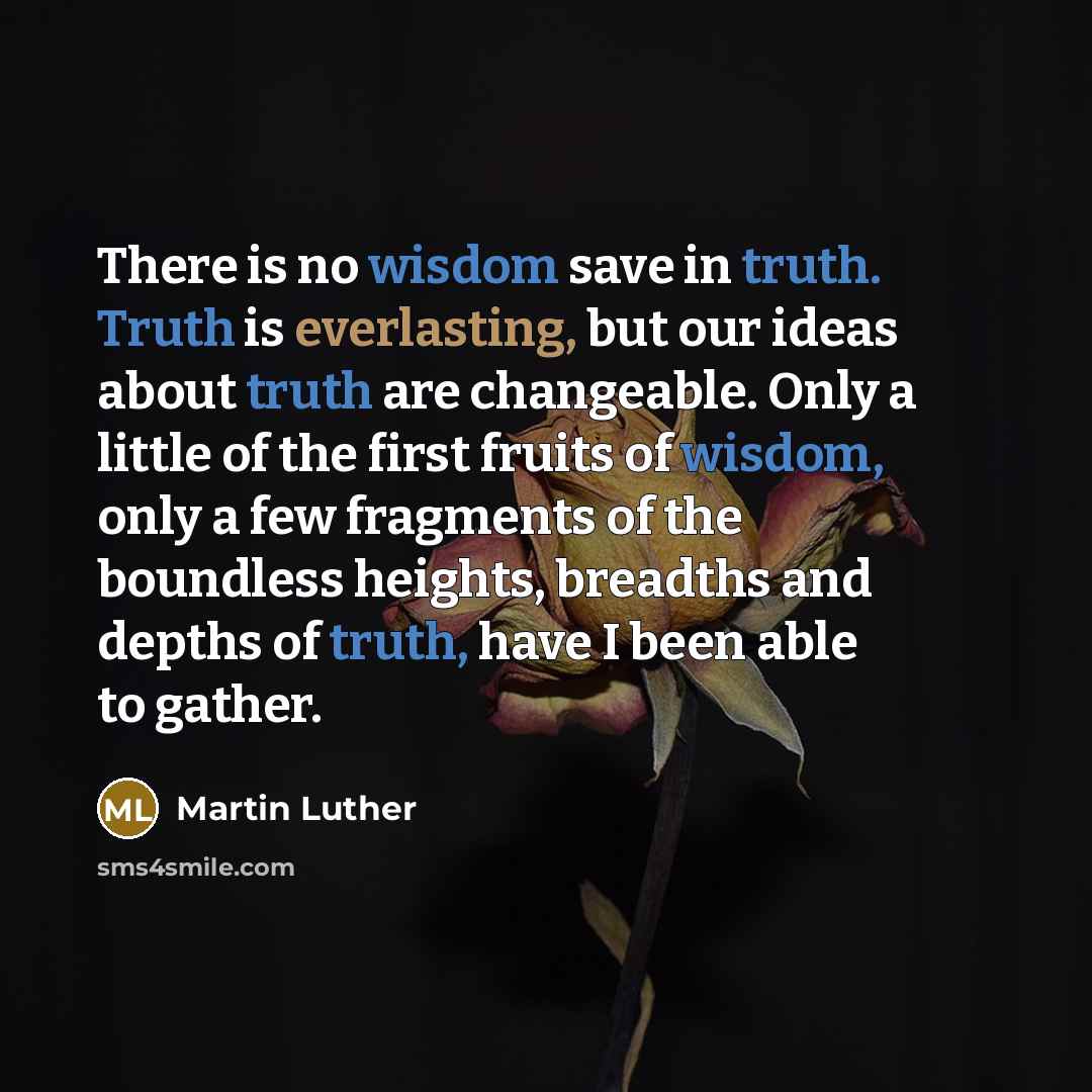 “There is no wisdom save in truth. Truth is everlasting, but our ideas about truth are changeable. Only a little of the first fruits of wisdom, only a few fragments of the boundless heights, breadths and depths of truth, have I been able to gather.” quote by Martin Luther
