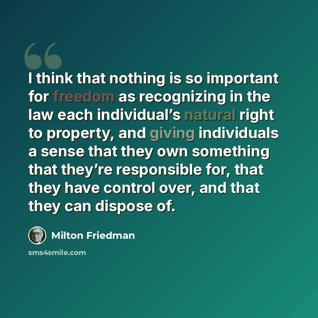 “I think that nothing is so important for freedom as recognizing in the law each individual’s natural right to property, and giving individuals a sense that they own something that they’re responsible for, that they have control over, and that they can dispose of.” quote by Milton Friedman