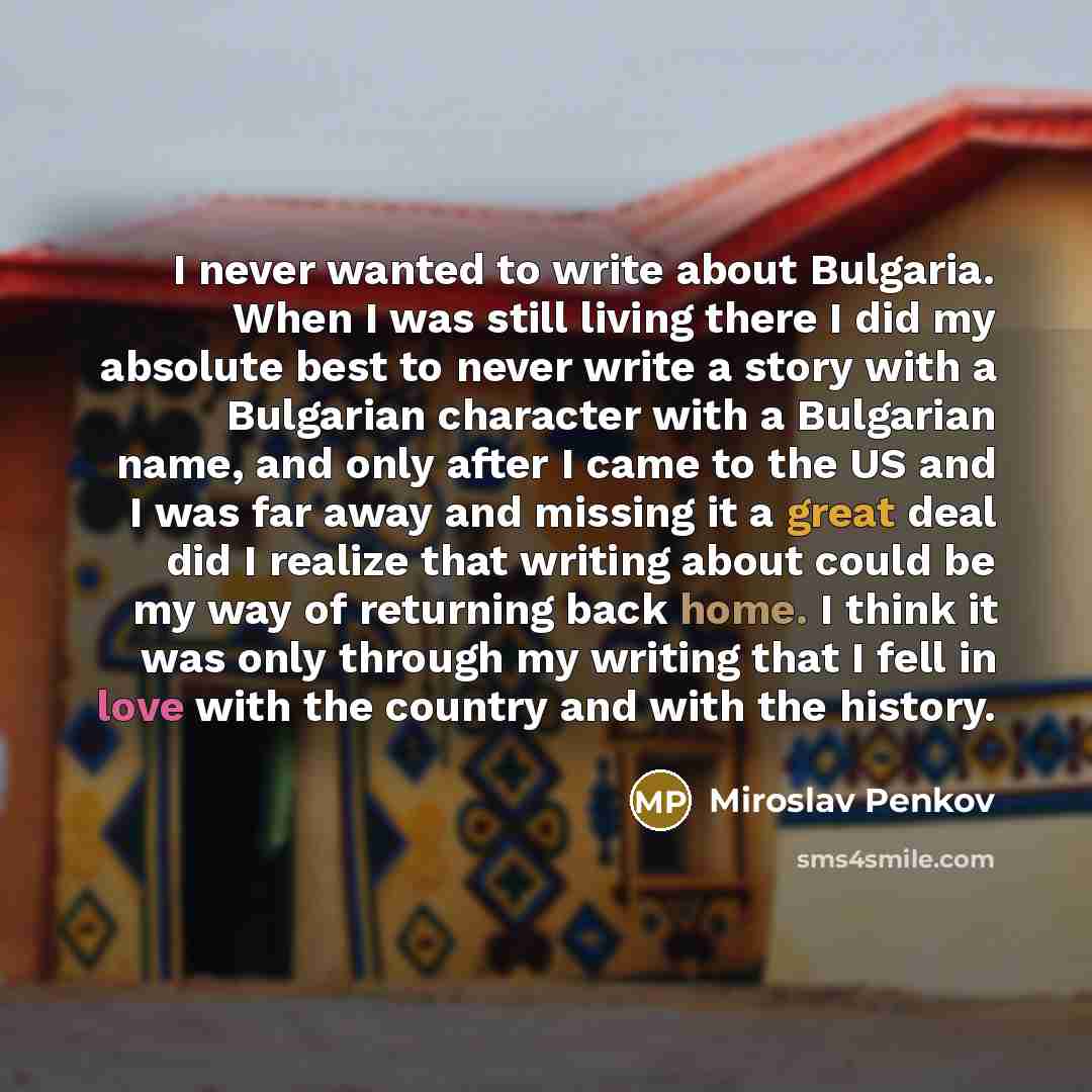 “I never wanted to write about Bulgaria. When I was still living there I did my absolute best to never write a story with a Bulgarian character with a Bulgarian name, and only after I came to the US and I was far away and missing it a great deal did I realize that writing about could be my way of…” quote by Miroslav Penkov