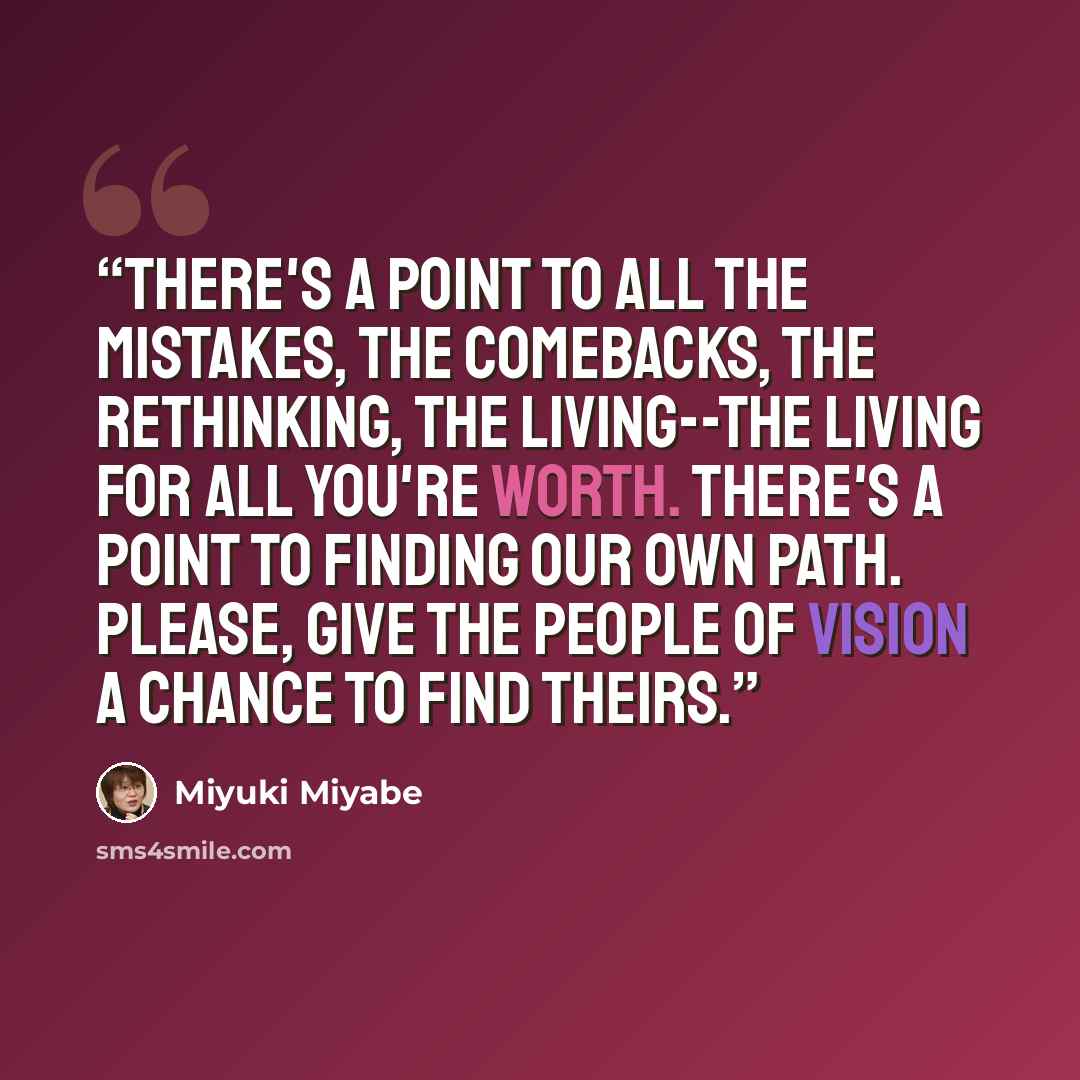 “There's a point to all the mistakes, the comebacks, the rethinking, the living--the living for all you're worth. There's a point to finding our own path. Please, give the people of Vision a chance to find theirs.” quote by Miyuki Miyabe