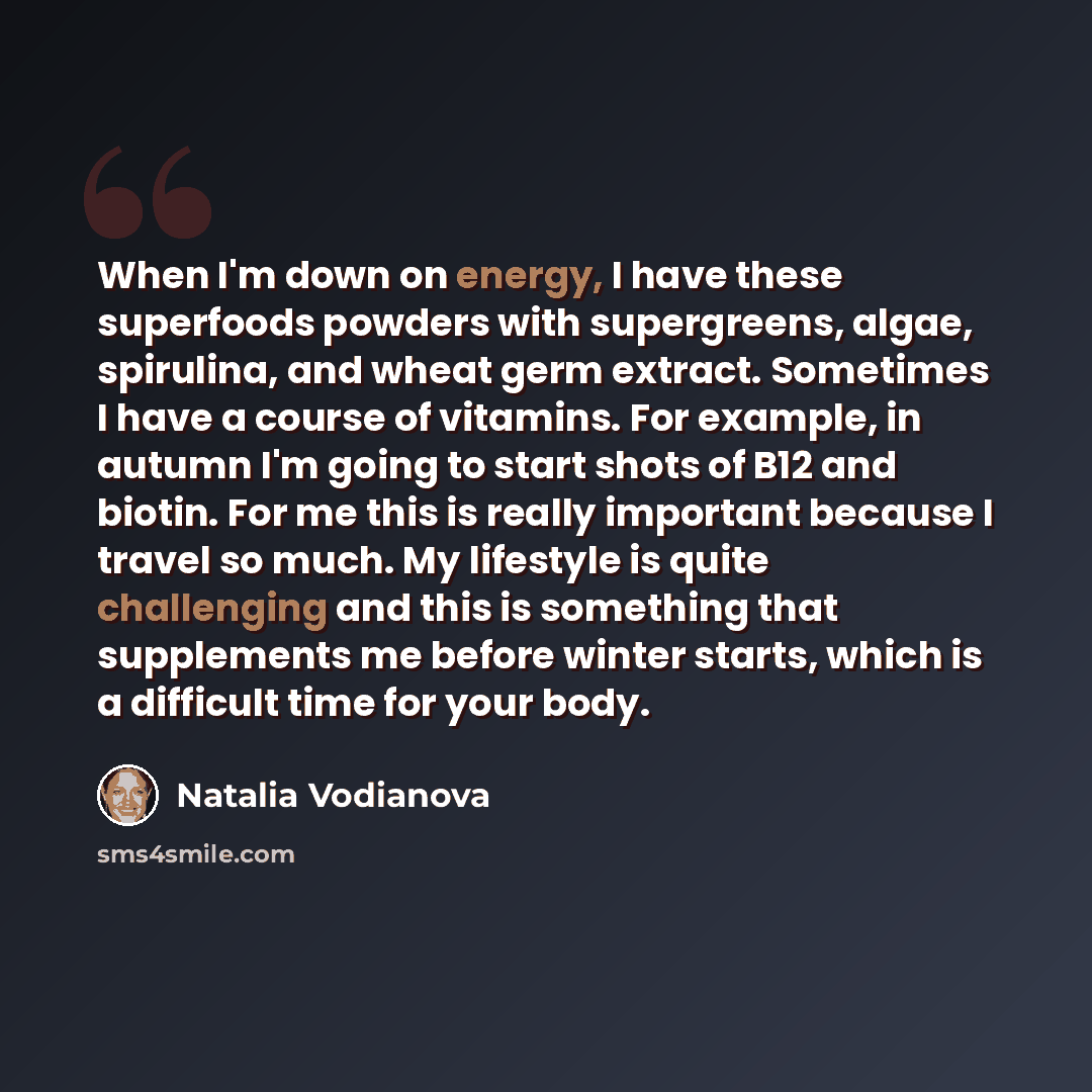 “When I'm down on energy, I have these superfoods powders with supergreens, algae, spirulina, and wheat germ extract. Sometimes I have a course of vitamins. For example, in autumn I'm going to start shots of B12 and biotin. For me this is really important because I travel so much. My lifestyle is…” quote by Natalia Vodianova