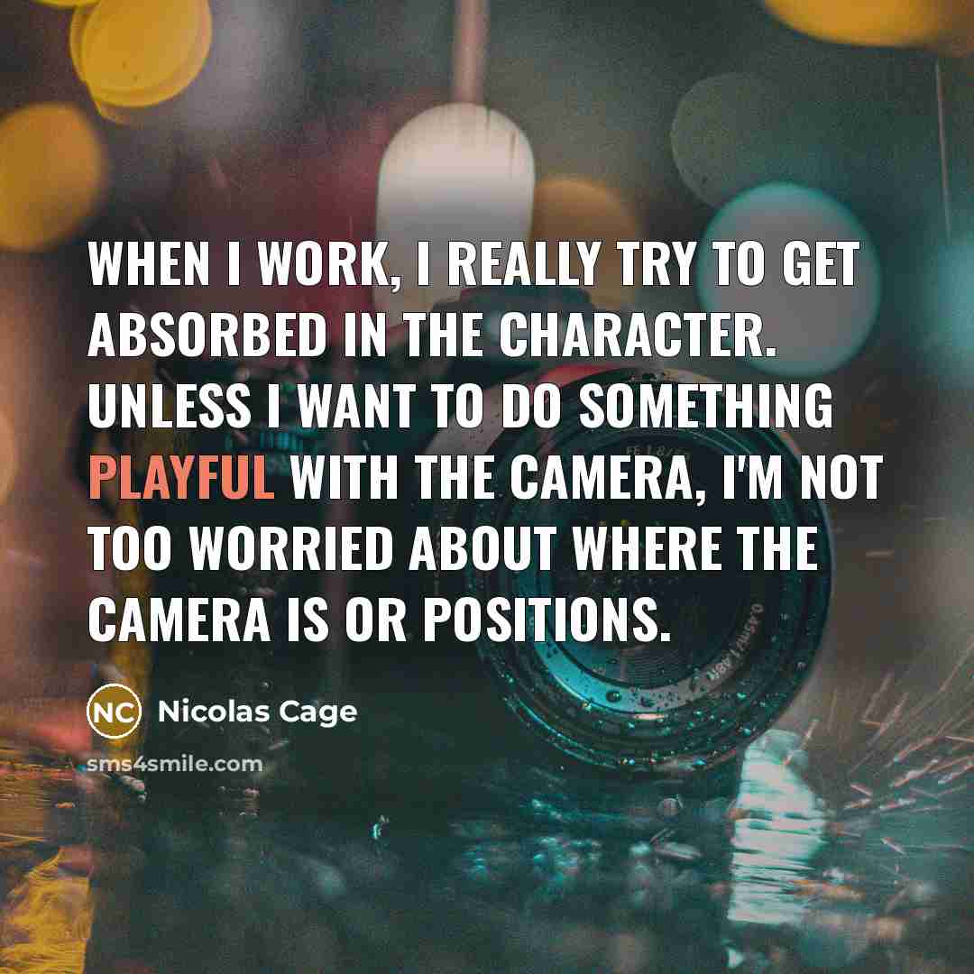 “When I work, I really try to get absorbed in the character. Unless I want to do something playful with the camera, I'm not too worried about where the camera is or positions.” quote by Nicolas Cage
