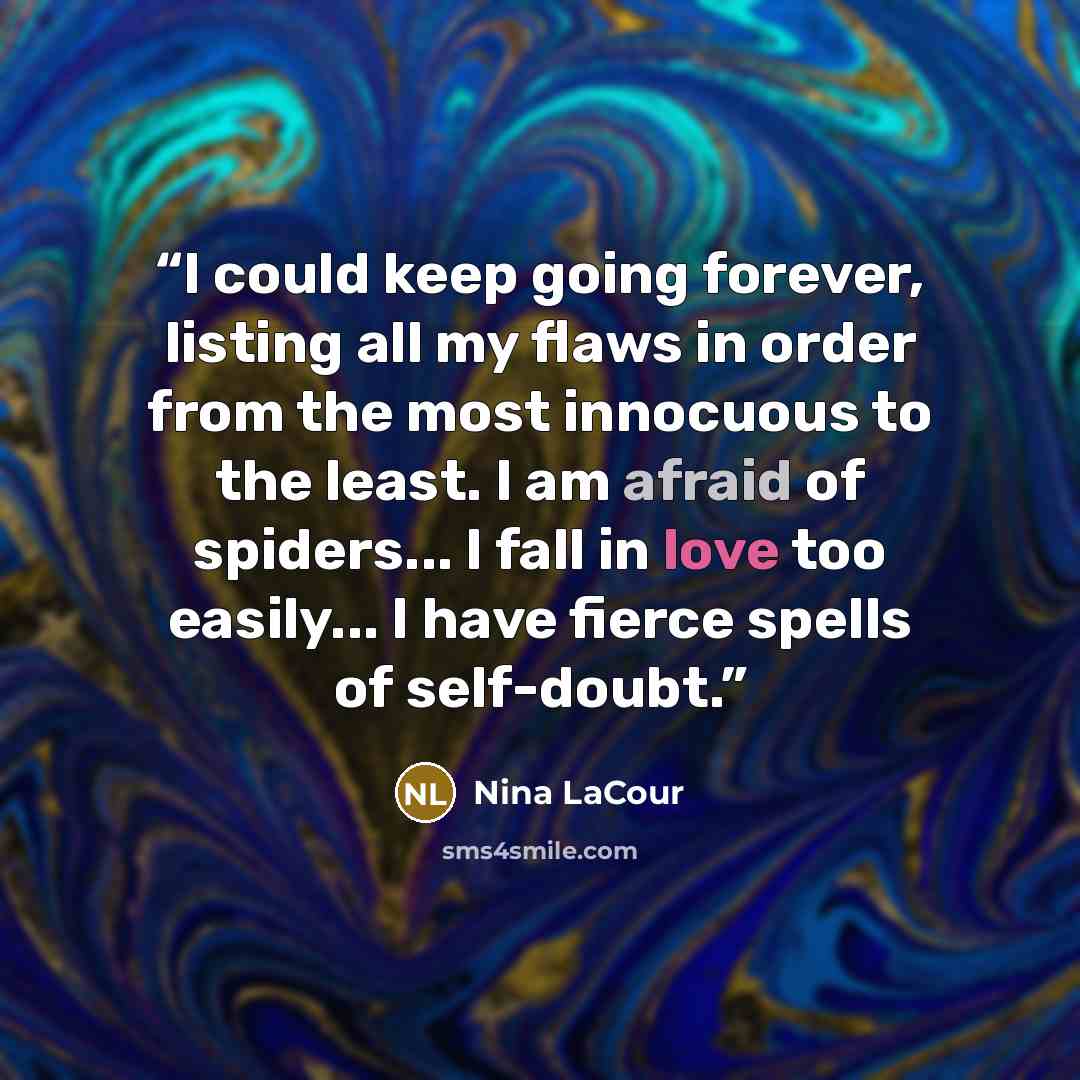 “I could keep going forever, listing all my flaws in order from the most innocuous to the least. I am afraid of spiders... I fall in love too easily... I have fierce spells of self-doubt.” quote by Nina LaCour